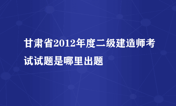 甘肃省2012年度二级建造师考试试题是哪里出题