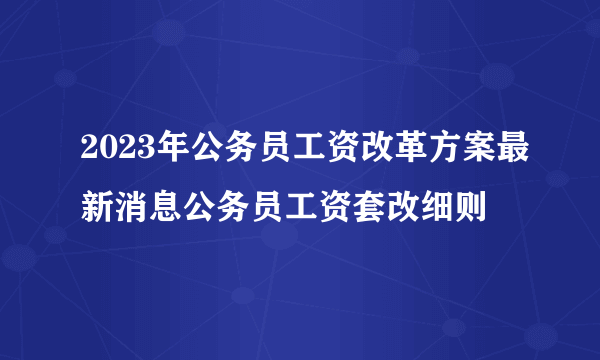 2023年公务员工资改革方案最新消息公务员工资套改细则