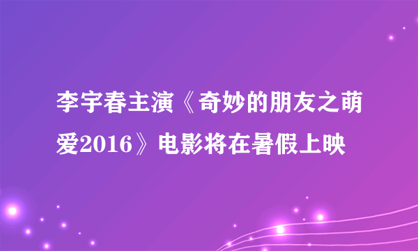 李宇春主演《奇妙的朋友之萌爱2016》电影将在暑假上映