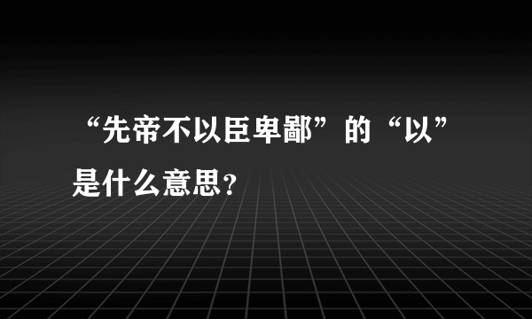 “先帝不以臣卑鄙”的“以”是什么意思？