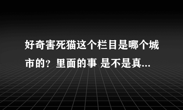 好奇害死猫这个栏目是哪个城市的？里面的事 是不是真实的？还是这个节目自己请人在那自导自演的呢