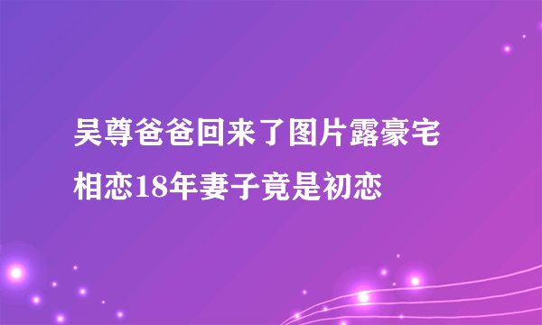 吴尊爸爸回来了图片露豪宅 相恋18年妻子竟是初恋