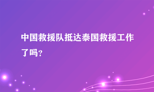 中国救援队抵达泰国救援工作了吗？