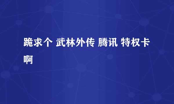 跪求个 武林外传 腾讯 特权卡 啊