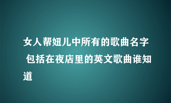 女人帮妞儿中所有的歌曲名字 包括在夜店里的英文歌曲谁知道