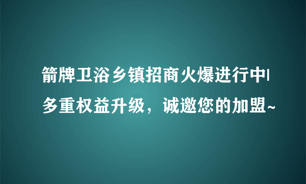 箭牌卫浴乡镇招商火爆进行中|多重权益升级，诚邀您的加盟~