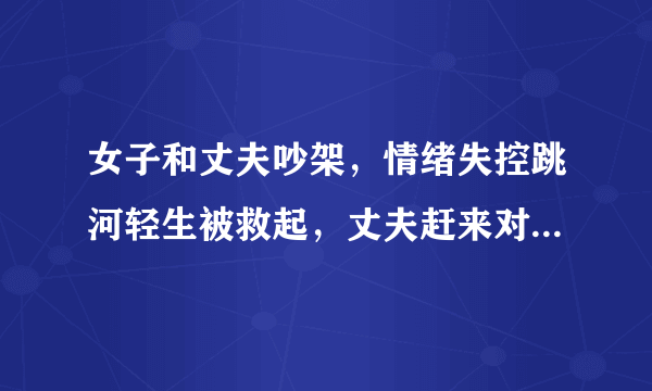 女子和丈夫吵架，情绪失控跳河轻生被救起，丈夫赶来对其猛甩耳光，你怎么看？