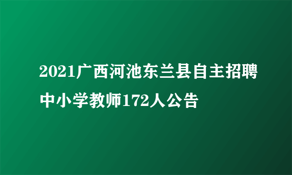 2021广西河池东兰县自主招聘中小学教师172人公告