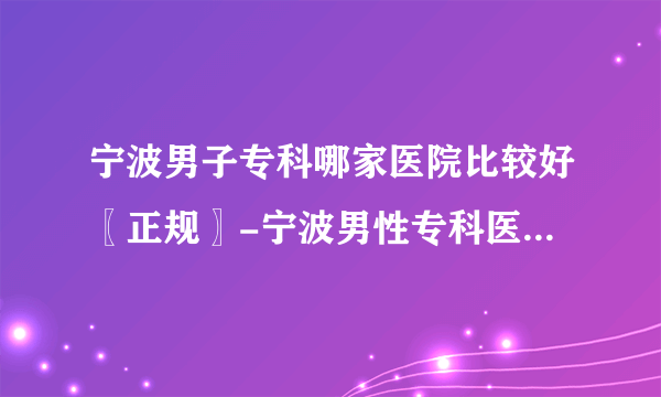 宁波男子专科哪家医院比较好〖正规〗-宁波男性专科医院哪里专业