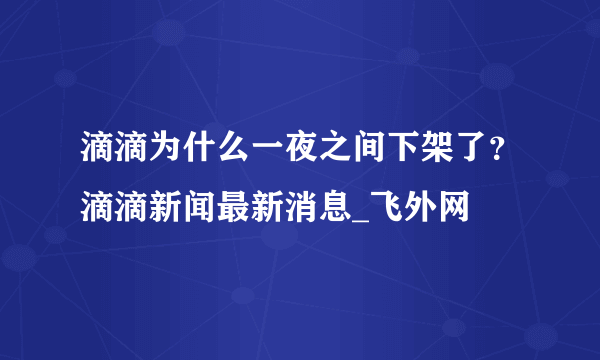 滴滴为什么一夜之间下架了？滴滴新闻最新消息_飞外网