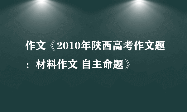 作文《2010年陕西高考作文题：材料作文 自主命题》