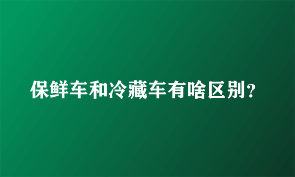 保鲜车和冷藏车有啥区别？