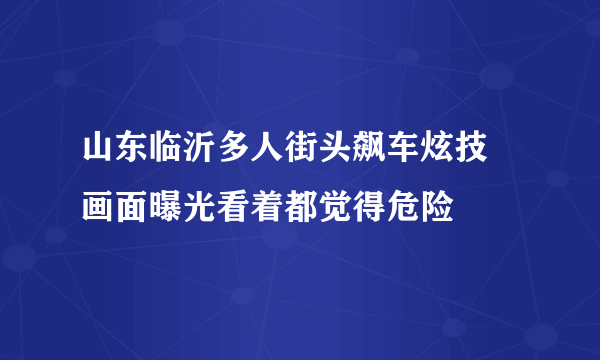 山东临沂多人街头飙车炫技 画面曝光看着都觉得危险