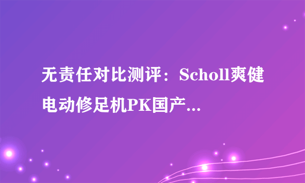 无责任对比测评：Scholl爽健电动修足机PK国产电动修足机