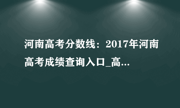 河南高考分数线：2017年河南高考成绩查询入口_高考分数线