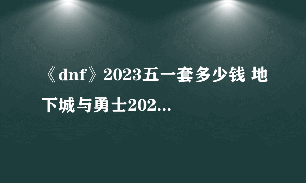 《dnf》2023五一套多少钱 地下城与勇士2023五一套礼包价格