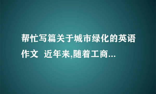 帮忙写篇关于城市绿化的英语作文  近年来,随着工商业的迅猛发展,城市中树木的数量大大降低.人们已经作出了各种努力防止树木被砍伐,但是也应该认识到绿化城市的重要性.  绿化城市带来很多好处：净化空气,美化城市,提供木材.  呼吁人们：认识城市绿化对城市环境的贡献,栽植树木并保护他们不受商业侵犯  要求一百二十个字数