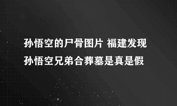 孙悟空的尸骨图片 福建发现孙悟空兄弟合葬墓是真是假