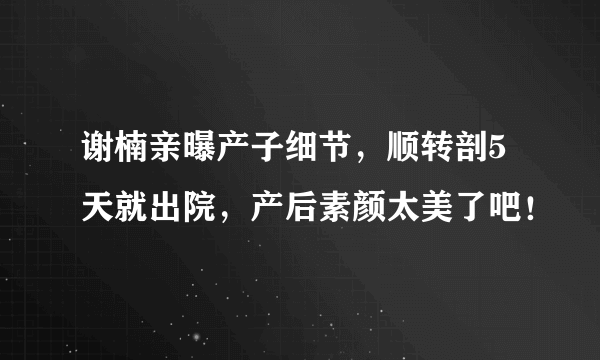 谢楠亲曝产子细节，顺转剖5天就出院，产后素颜太美了吧！