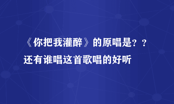 《你把我灌醉》的原唱是？？还有谁唱这首歌唱的好听