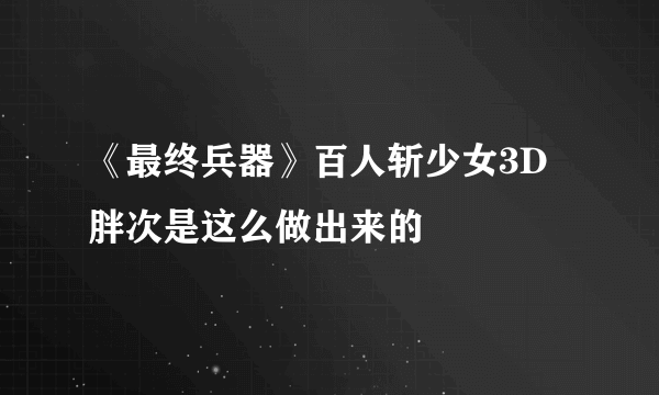 《最终兵器》百人斩少女3D胖次是这么做出来的