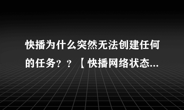 快播为什么突然无法创建任何的任务？？【快播网络状态】: 网络连接失败 网络类型(0) 提示是：任务创建失