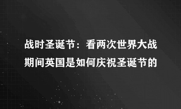 战时圣诞节：看两次世界大战期间英国是如何庆祝圣诞节的