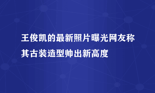 王俊凯的最新照片曝光网友称其古装造型帅出新高度