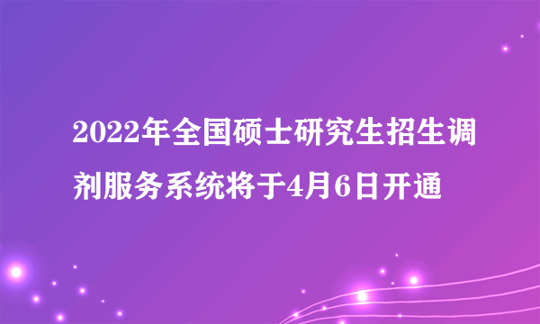 2022年全国硕士研究生招生调剂服务系统将于4月6日开通