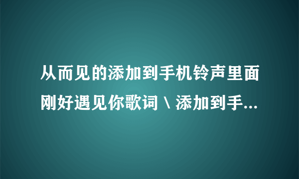 从而见的添加到手机铃声里面刚好遇见你歌词＼添加到手机铃声一