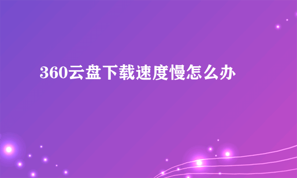 360云盘下载速度慢怎么办