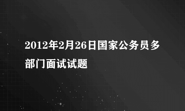 2012年2月26日国家公务员多部门面试试题