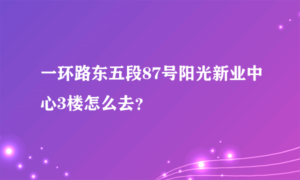 一环路东五段87号阳光新业中心3楼怎么去？