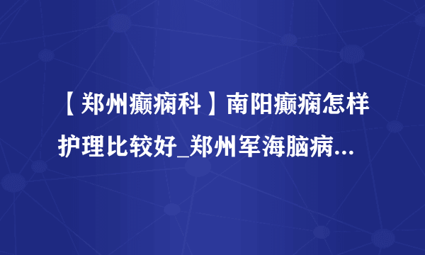 【郑州癫痫科】南阳癫痫怎样护理比较好_郑州军海脑病医院的评价