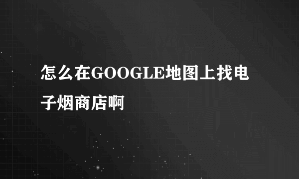 怎么在GOOGLE地图上找电子烟商店啊