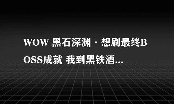 WOW 黑石深渊·想刷最终BOSS成就 我到黑铁酒吧这里了·没有酒吧钥匙是不是就不能往前走了？钥匙怎么弄？