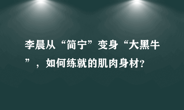 李晨从“简宁”变身“大黑牛”，如何练就的肌肉身材？