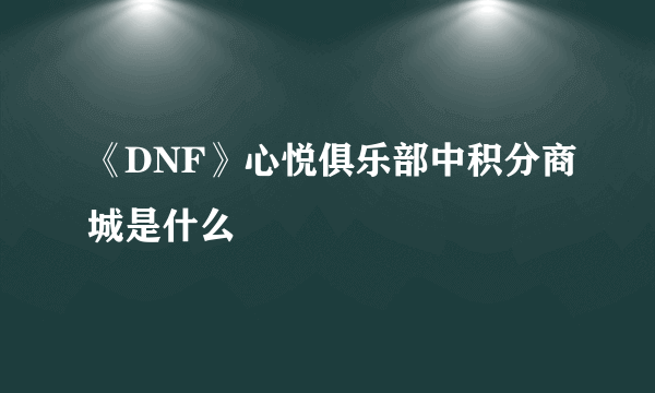 《DNF》心悦俱乐部中积分商城是什么