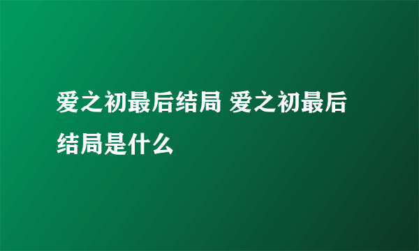 爱之初最后结局 爱之初最后结局是什么