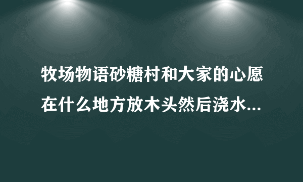 牧场物语砂糖村和大家的心愿在什么地方放木头然后浇水可以长出来蘑菇？