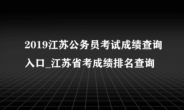 2019江苏公务员考试成绩查询入口_江苏省考成绩排名查询