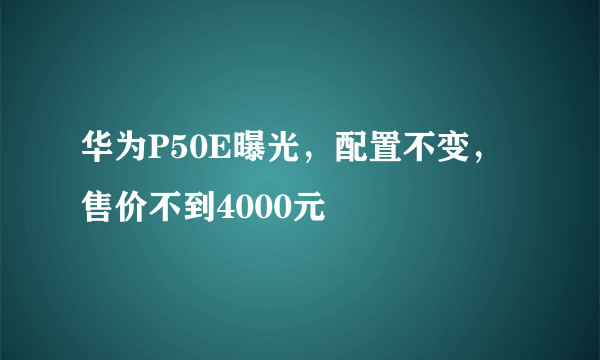 华为P50E曝光，配置不变，售价不到4000元