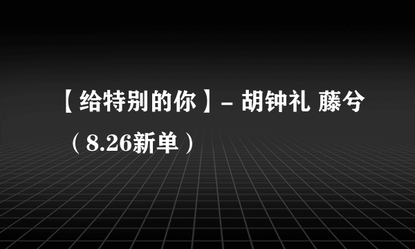 【给特别的你】- 胡钟礼 藤兮 （8.26新单）