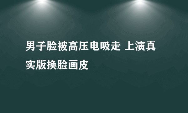 男子脸被高压电吸走 上演真实版换脸画皮