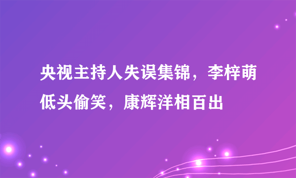 央视主持人失误集锦，李梓萌低头偷笑，康辉洋相百出