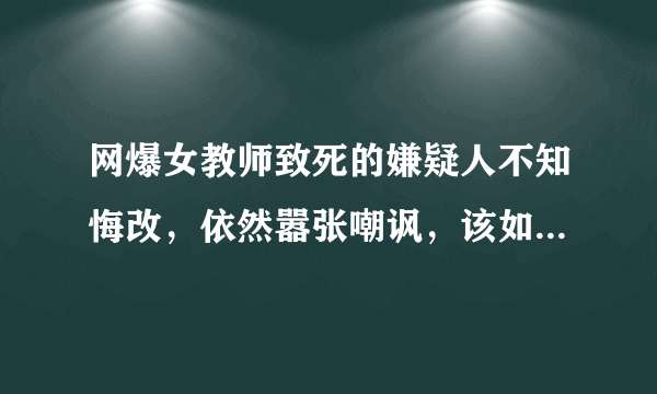 网爆女教师致死的嫌疑人不知悔改，依然嚣张嘲讽，该如何对其采取措施？