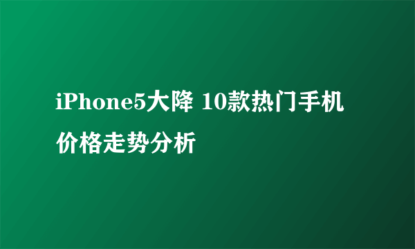 iPhone5大降 10款热门手机价格走势分析