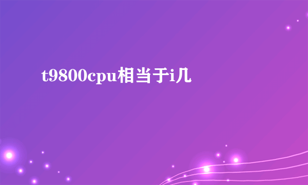 t9800cpu相当于i几