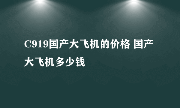 C919国产大飞机的价格 国产大飞机多少钱