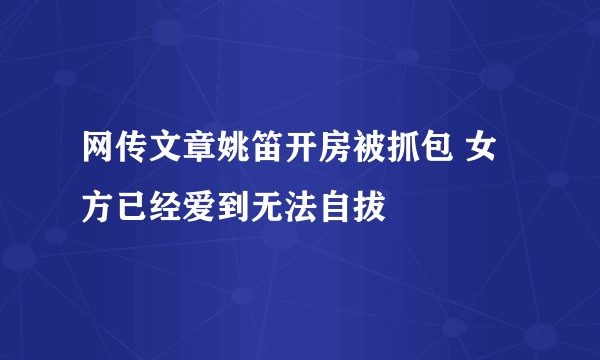 网传文章姚笛开房被抓包 女方已经爱到无法自拔